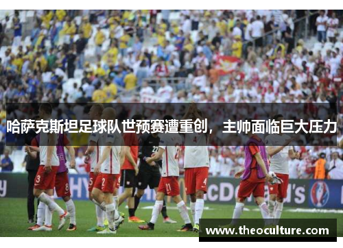 哈萨克斯坦足球队世预赛遭重创，主帅面临巨大压力